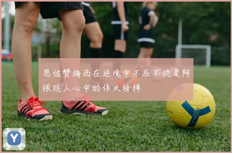 恩佐赞梅西在逆境中不屈不挠是阿根廷人心中的伟大榜样